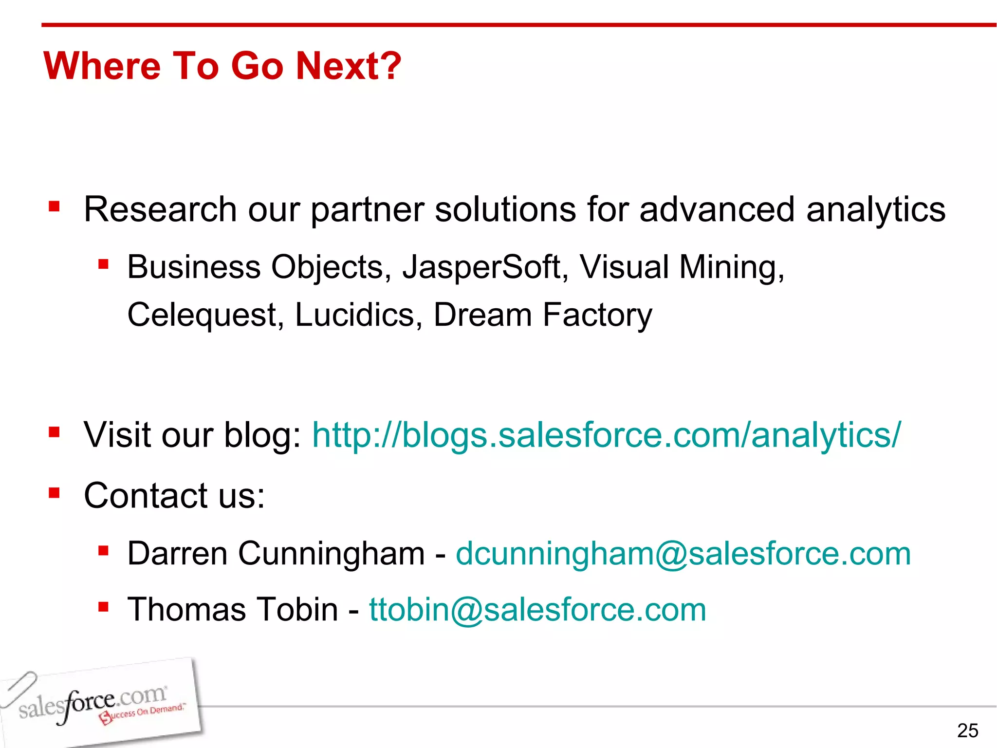 Where To Go Next? Research our partner solutions for advanced analytics Business Objects, JasperSoft, Visual Mining, Celequest, Lucidics, Dream Factory Visit our blog:  http:// blogs.salesforce.com /analytics/ Contact us: Darren Cunningham -  [email_address] Thomas Tobin -  [email_address] 