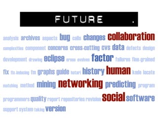 FUTURE                           .
                              bug calls changes collaboration
analysis archives aspects
                         concerns cross-cutting cvs data defects design
complexities component

                                            factor failures fine-grained
development drawing eclipse erose evolves

                                                  human kode locate
fix fix-inducing fm graphs guide hatari history
              mining networking predicting program
matching method

programmers quality report repositories revision social software
support system taking version