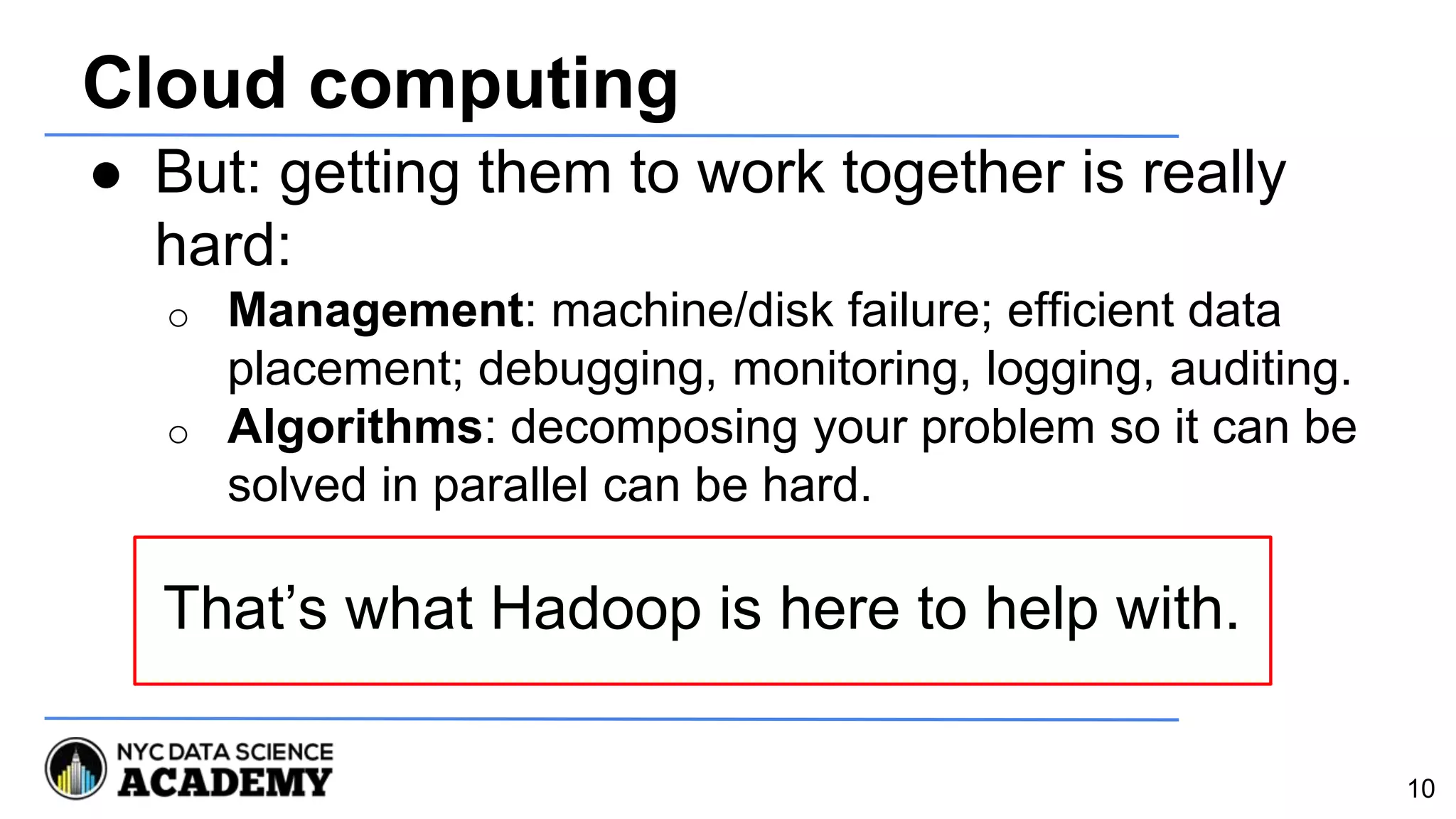 Cloud computing
● But: getting them to work together is really
hard:
o Management: machine/disk failure; efficient data
placement; debugging, monitoring, logging, auditing.
o Algorithms: decomposing your problem so it can be
solved in parallel can be hard.
That’s what Hadoop is here to help with.
10
 