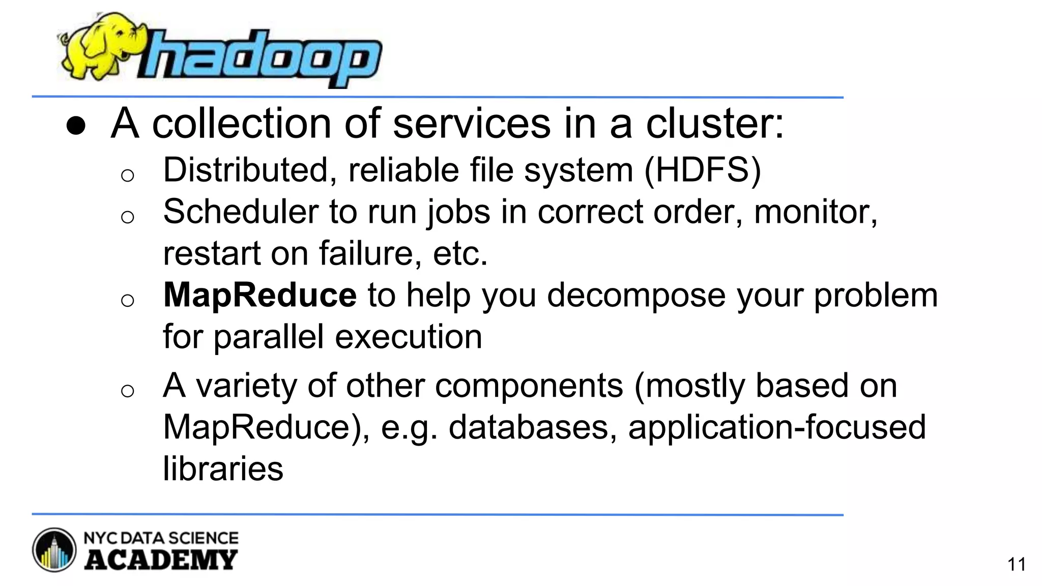● A collection of services in a cluster:
o Distributed, reliable file system (HDFS)
o Scheduler to run jobs in correct order, monitor,
restart on failure, etc.
o MapReduce to help you decompose your problem
for parallel execution
o A variety of other components (mostly based on
MapReduce), e.g. databases, application-focused
libraries
11
 