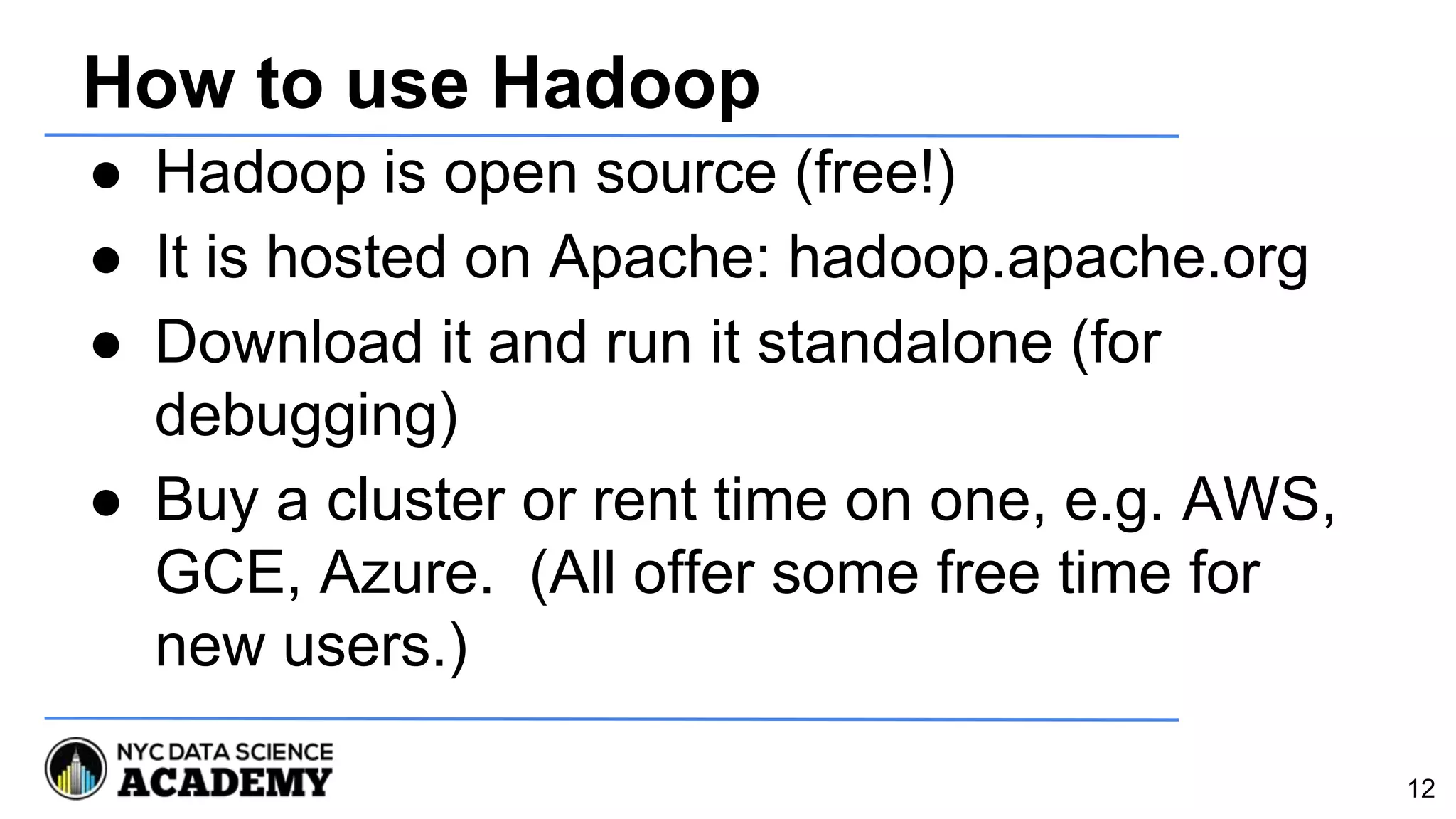 How to use Hadoop
● Hadoop is open source (free!)
● It is hosted on Apache: hadoop.apache.org
● Download it and run it standalone (for
debugging)
● Buy a cluster or rent time on one, e.g. AWS,
GCE, Azure. (All offer some free time for
new users.)
12
 