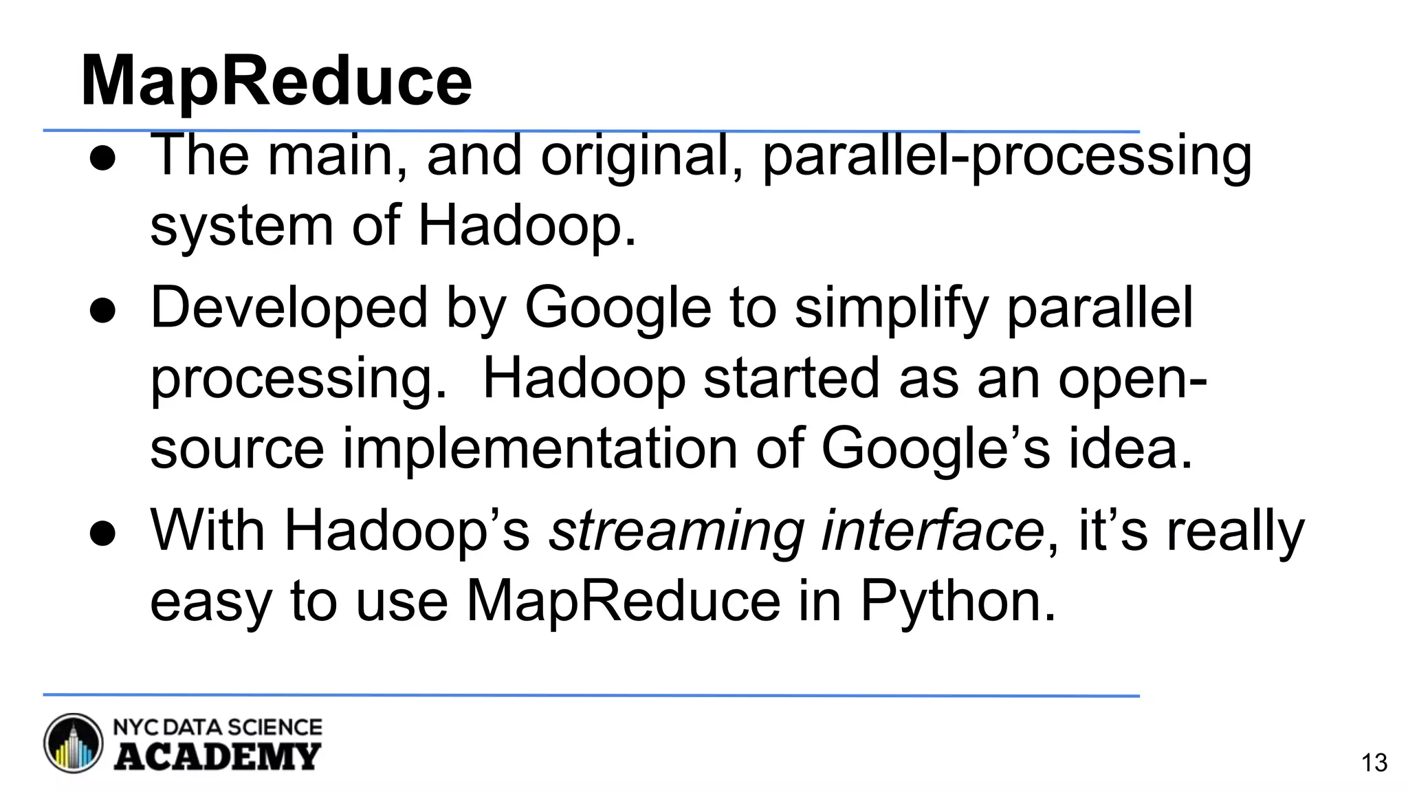 MapReduce
● The main, and original, parallel-processing
system of Hadoop.
● Developed by Google to simplify parallel
processing. Hadoop started as an open-
source implementation of Google’s idea.
● With Hadoop’s streaming interface, it’s really
easy to use MapReduce in Python.
13
 