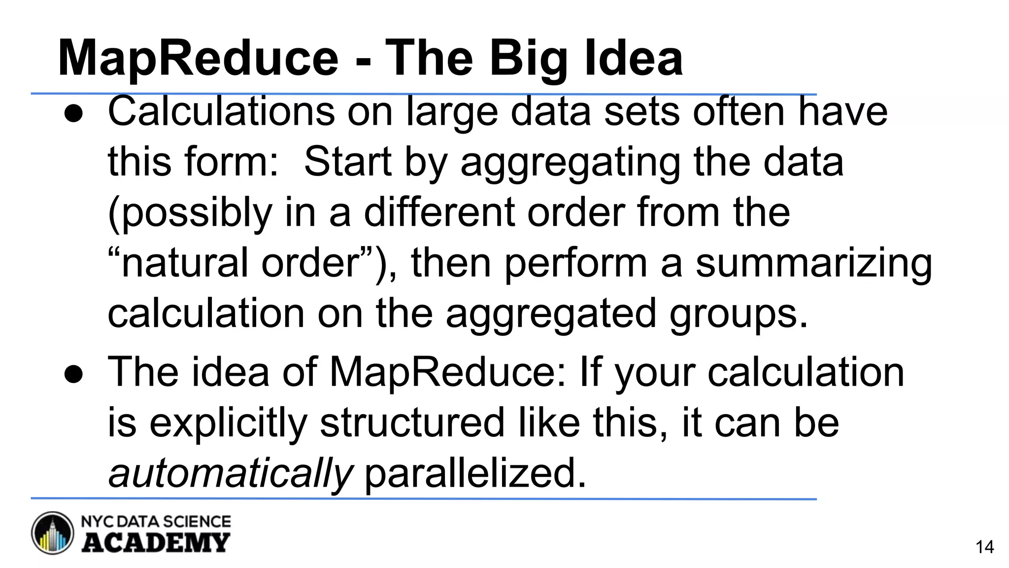 MapReduce - The Big Idea
● Calculations on large data sets often have
this form: Start by aggregating the data
(possibly in a different order from the
“natural order”), then perform a summarizing
calculation on the aggregated groups.
● The idea of MapReduce: If your calculation
is explicitly structured like this, it can be
automatically parallelized.
14
 