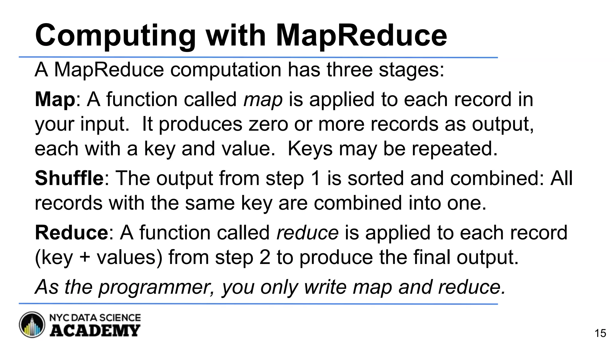 Computing with MapReduce
A MapReduce computation has three stages:
Map: A function called map is applied to each record in
your input. It produces zero or more records as output,
each with a key and value. Keys may be repeated.
Shuffle: The output from step 1 is sorted and combined: All
records with the same key are combined into one.
Reduce: A function called reduce is applied to each record
(key + values) from step 2 to produce the final output.
As the programmer, you only write map and reduce.
15
 
