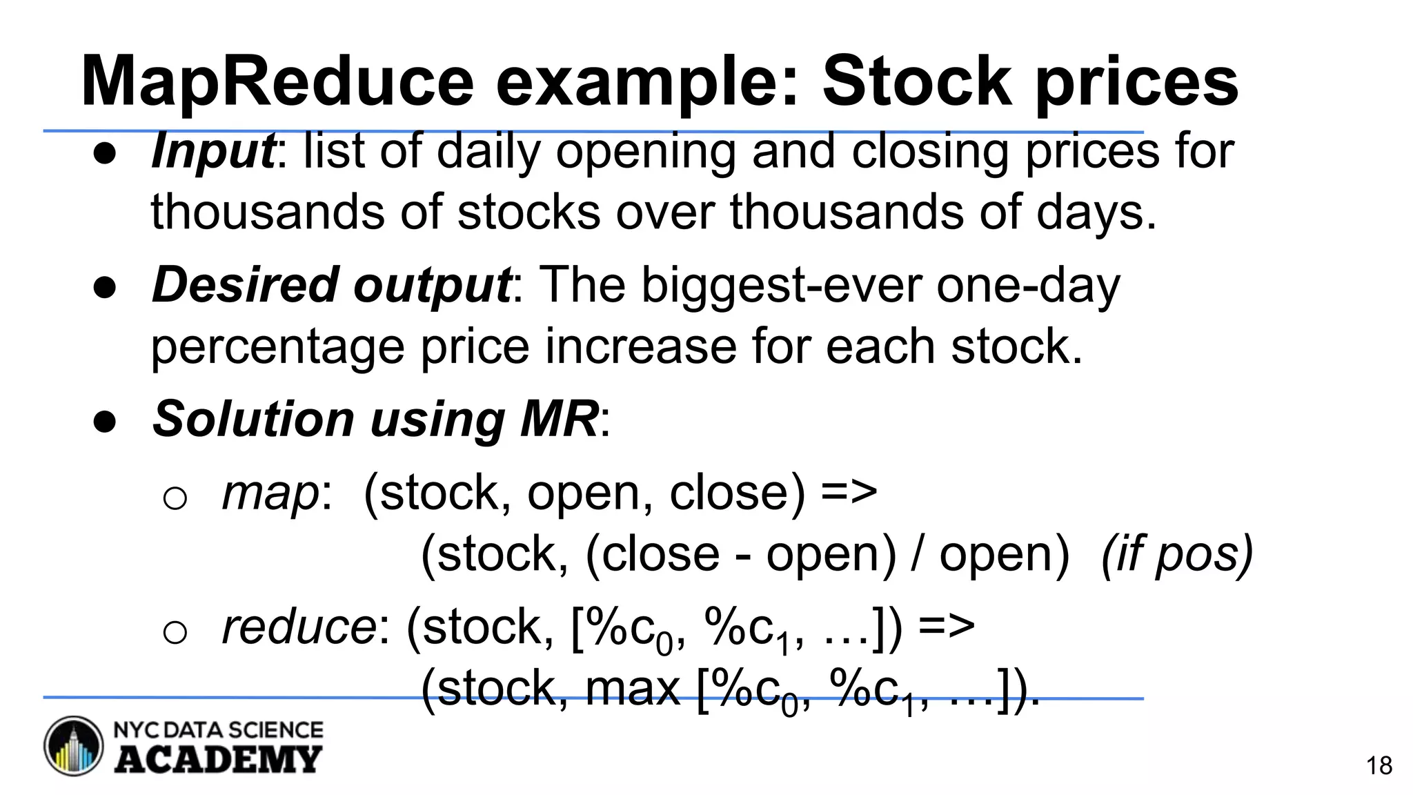 MapReduce example: Stock prices
● Input: list of daily opening and closing prices for
thousands of stocks over thousands of days.
● Desired output: The biggest-ever one-day
percentage price increase for each stock.
● Solution using MR:
o map: (stock, open, close) =>
(stock, (close - open) / open) (if pos)
o reduce: (stock, [%c0, %c1, …]) =>
(stock, max [%c0, %c1, …]).
18
 
