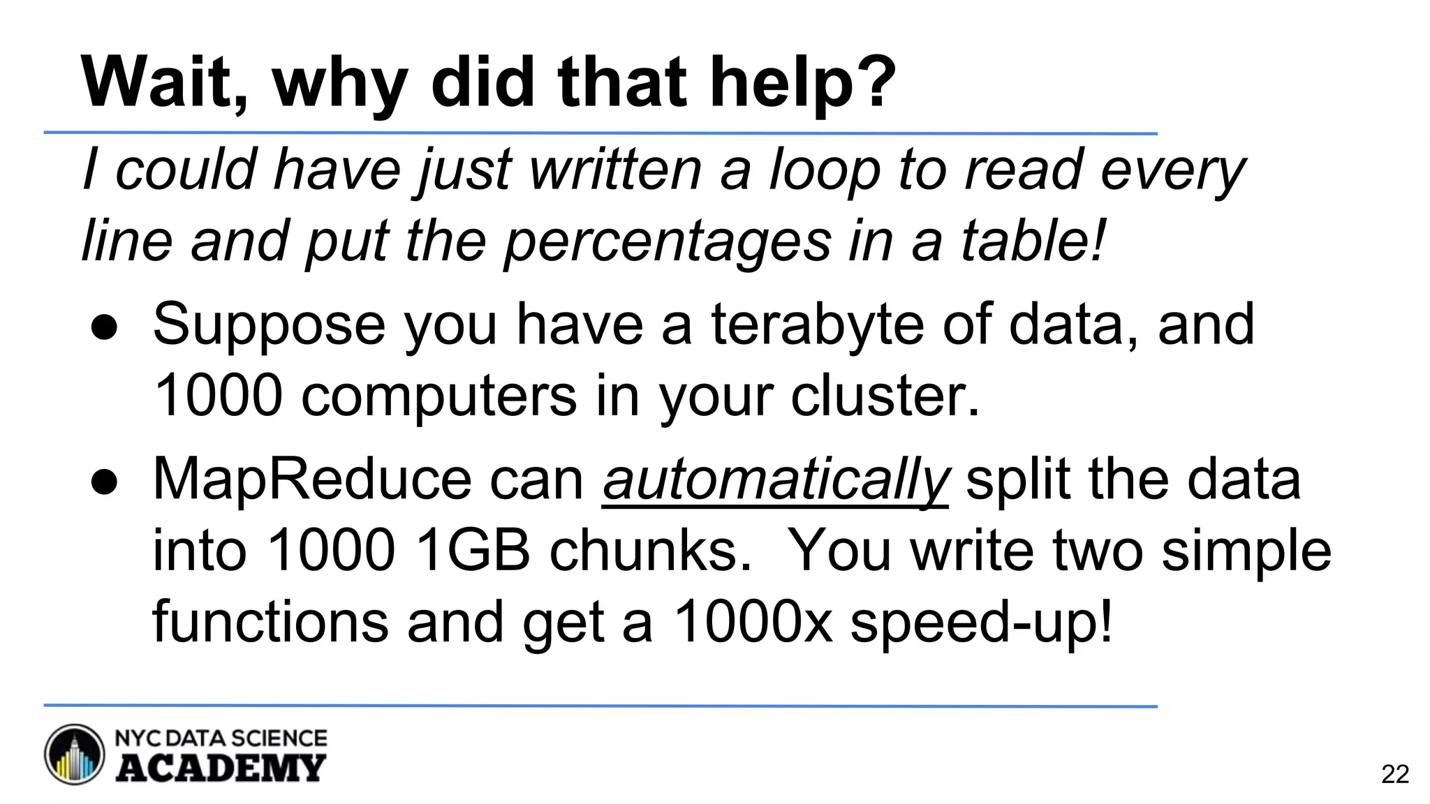 Wait, why did that help?
I could have just written a loop to read every
line and put the percentages in a table!
● Suppose you have a terabyte of data, and
1000 computers in your cluster.
● MapReduce can automatically split the data
into 1000 1GB chunks. You write two simple
functions and get a 1000x speed-up!
22
 