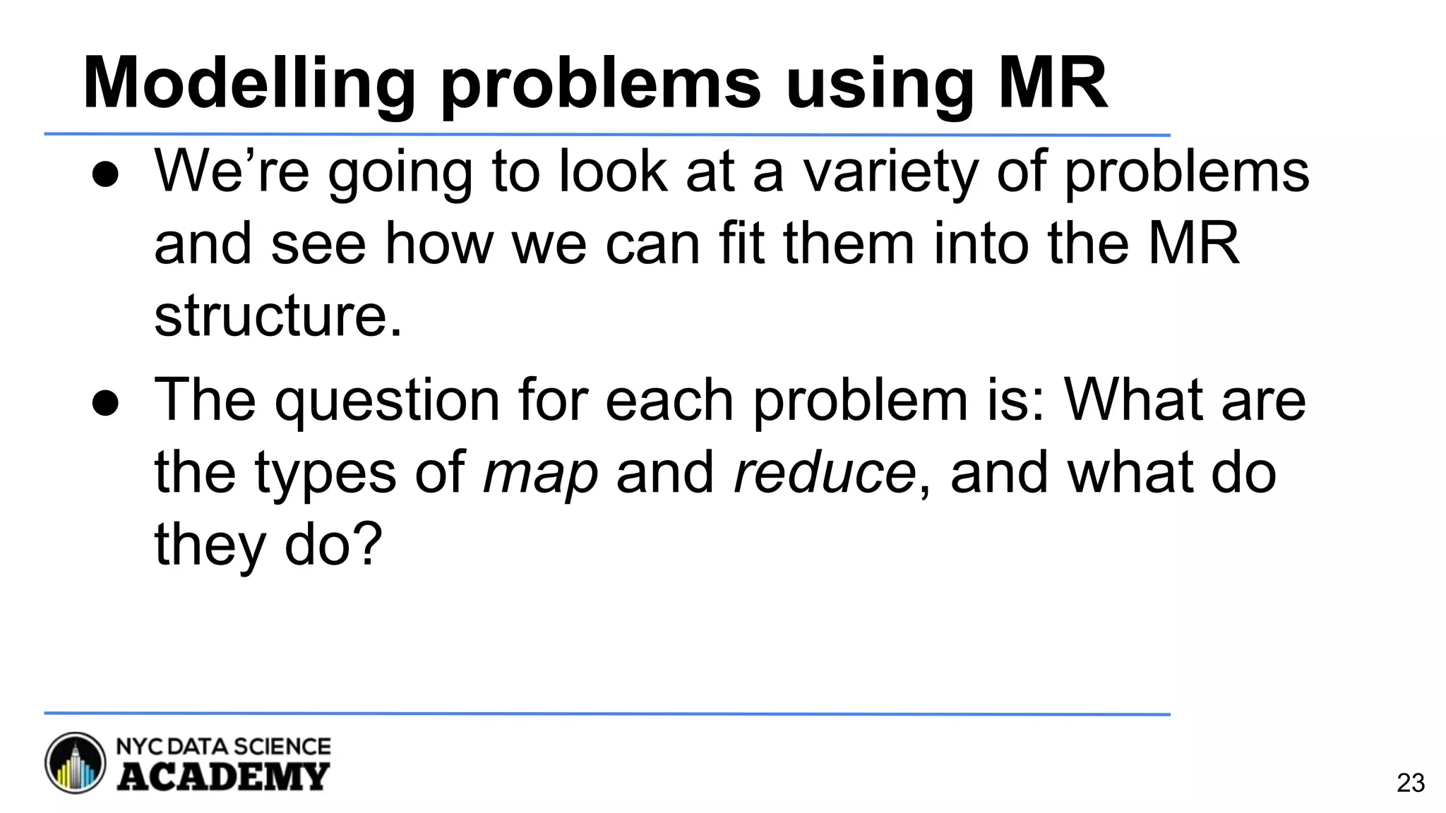 Modelling problems using MR
● We’re going to look at a variety of problems
and see how we can fit them into the MR
structure.
● The question for each problem is: What are
the types of map and reduce, and what do
they do?
23
 