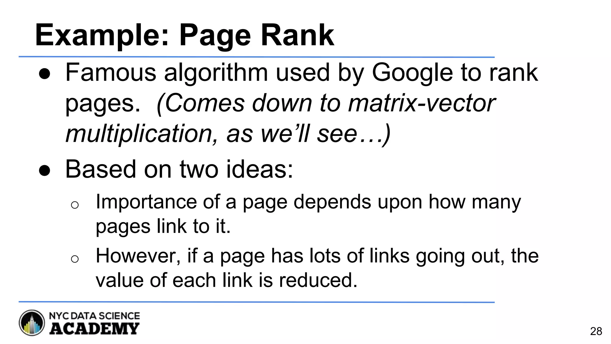 Example: Page Rank
● Famous algorithm used by Google to rank
pages. (Comes down to matrix-vector
multiplication, as we’ll see…)
● Based on two ideas:
o Importance of a page depends upon how many
pages link to it.
o However, if a page has lots of links going out, the
value of each link is reduced.
28
 