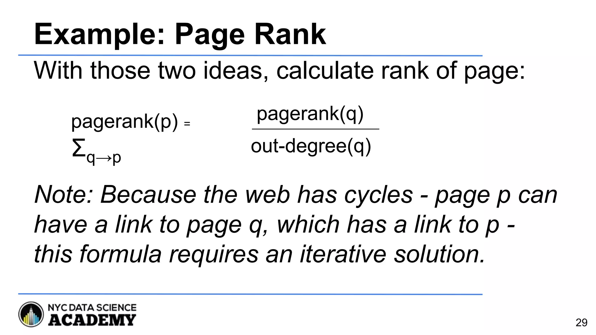 Example: Page Rank
With those two ideas, calculate rank of page:
Note: Because the web has cycles - page p can
have a link to page q, which has a link to p -
this formula requires an iterative solution.
pagerank(p) =
Σq→p
29
pagerank(q)
out-degree(q)
 