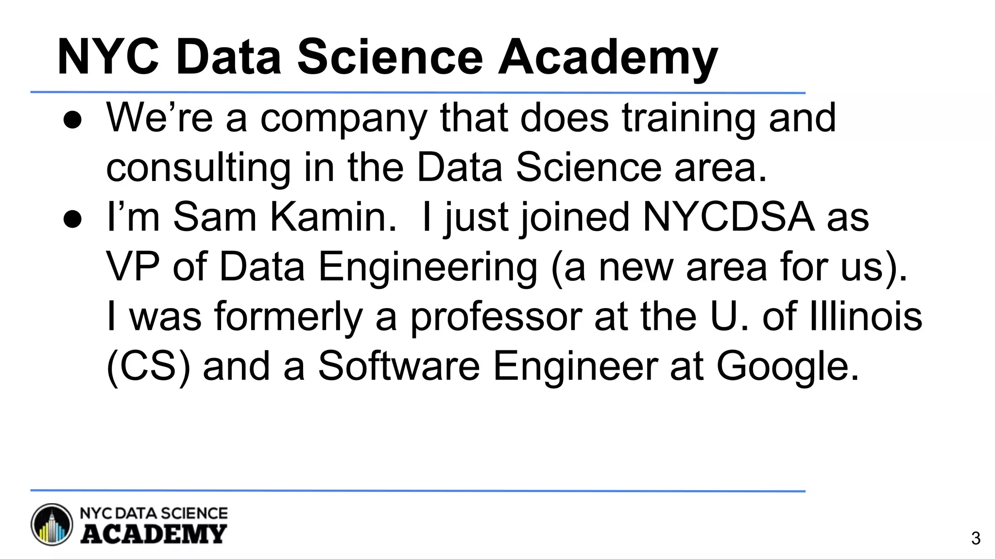 NYC Data Science Academy
● We’re a company that does training and
consulting in the Data Science area.
● I’m Sam Kamin. I just joined NYCDSA as
VP of Data Engineering (a new area for us).
I was formerly a professor at the U. of Illinois
(CS) and a Software Engineer at Google.
3
 