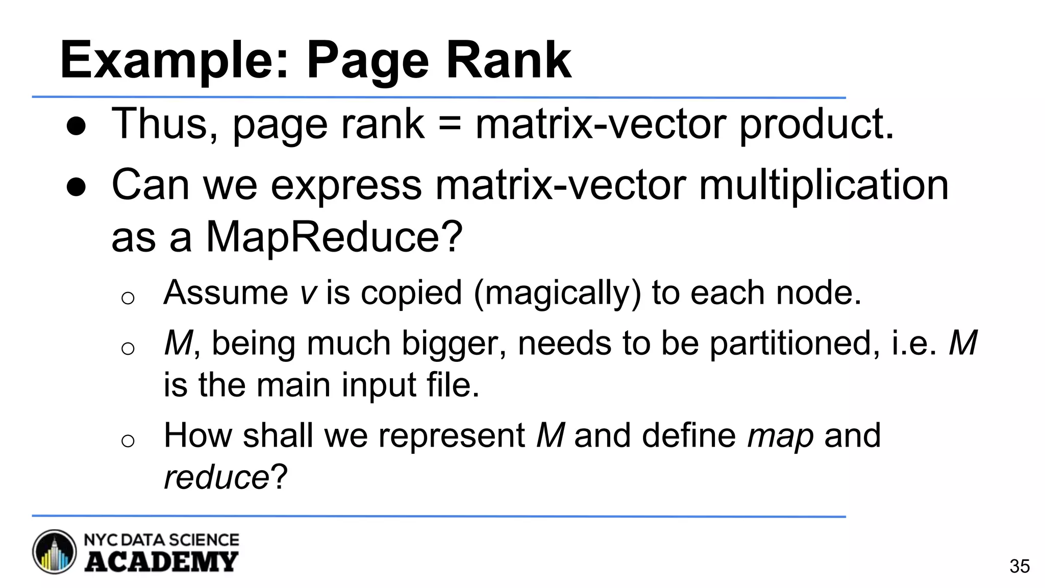 Example: Page Rank
● Thus, page rank = matrix-vector product.
● Can we express matrix-vector multiplication
as a MapReduce?
o Assume v is copied (magically) to each node.
o M, being much bigger, needs to be partitioned, i.e. M
is the main input file.
o How shall we represent M and define map and
reduce?
35
 