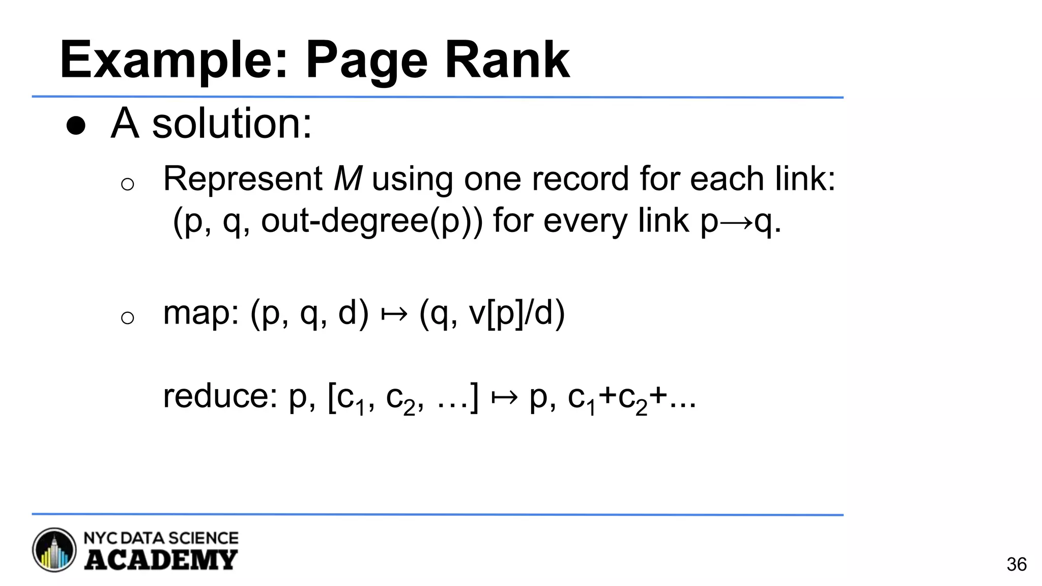 Example: Page Rank
● A solution:
o Represent M using one record for each link:
(p, q, out-degree(p)) for every link p→q.
o map: (p, q, d) ↦ (q, v[p]/d)
reduce: p, [c1, c2, …] ↦ p, c1+c2+...
36
 