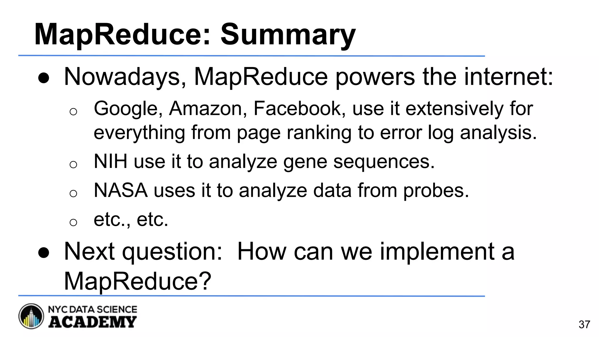 MapReduce: Summary
● Nowadays, MapReduce powers the internet:
o Google, Amazon, Facebook, use it extensively for
everything from page ranking to error log analysis.
o NIH use it to analyze gene sequences.
o NASA uses it to analyze data from probes.
o etc., etc.
● Next question: How can we implement a
MapReduce?
37
 
