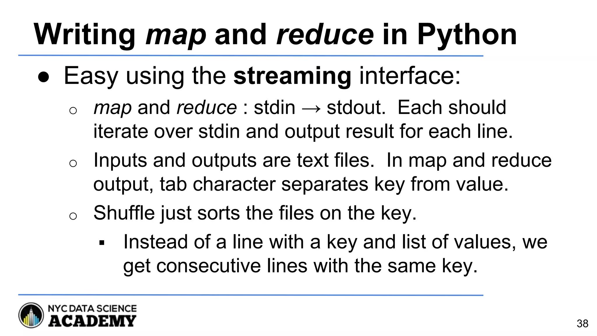 Writing map and reduce in Python
● Easy using the streaming interface:
o map and reduce : stdin → stdout. Each should
iterate over stdin and output result for each line.
o Inputs and outputs are text files. In map and reduce
output, tab character separates key from value.
o Shuffle just sorts the files on the key.
 Instead of a line with a key and list of values, we
get consecutive lines with the same key.
38
 