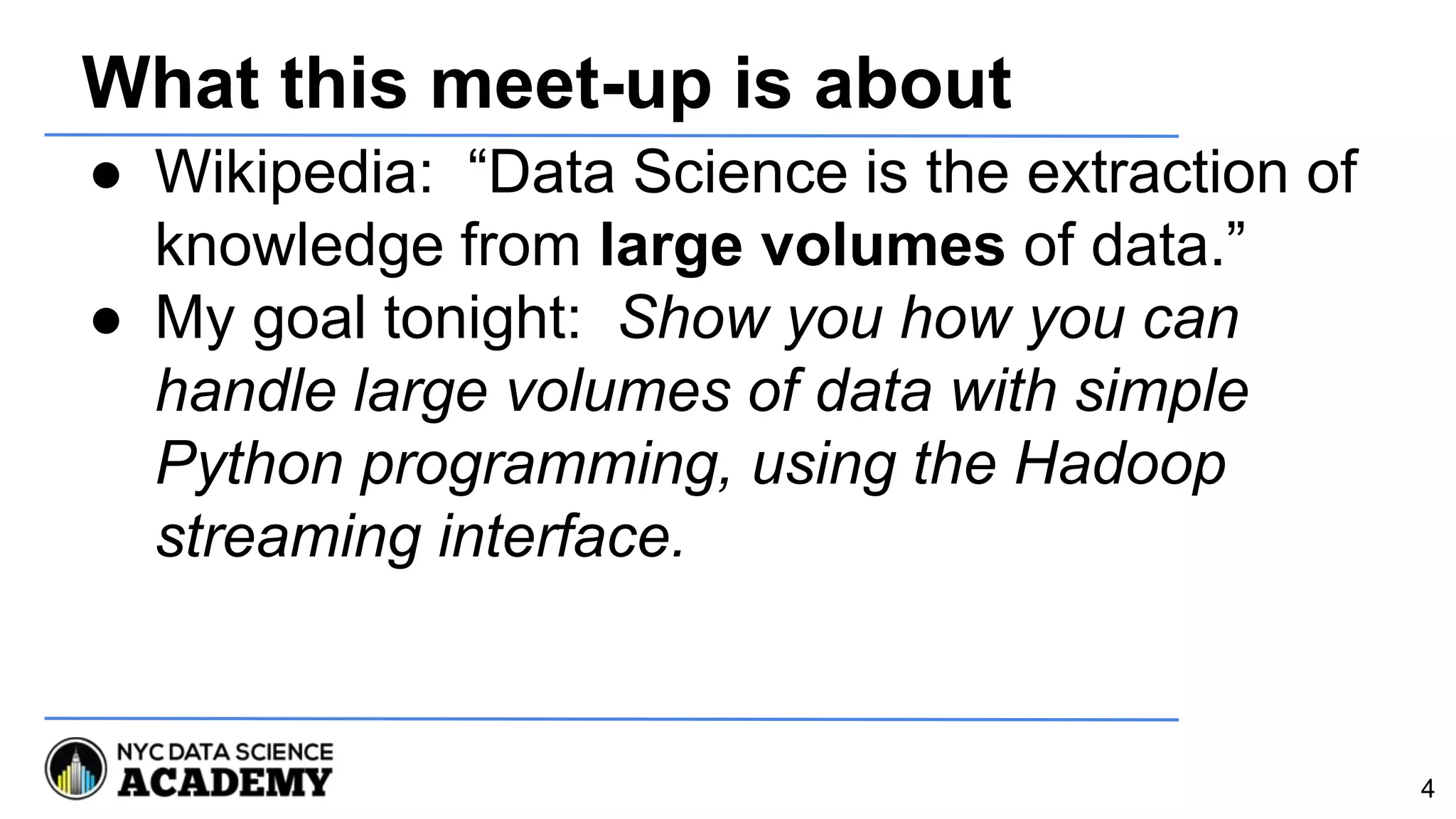 What this meet-up is about
● Wikipedia: “Data Science is the extraction of
knowledge from large volumes of data.”
● My goal tonight: Show you how you can
handle large volumes of data with simple
Python programming, using the Hadoop
streaming interface.
4
 