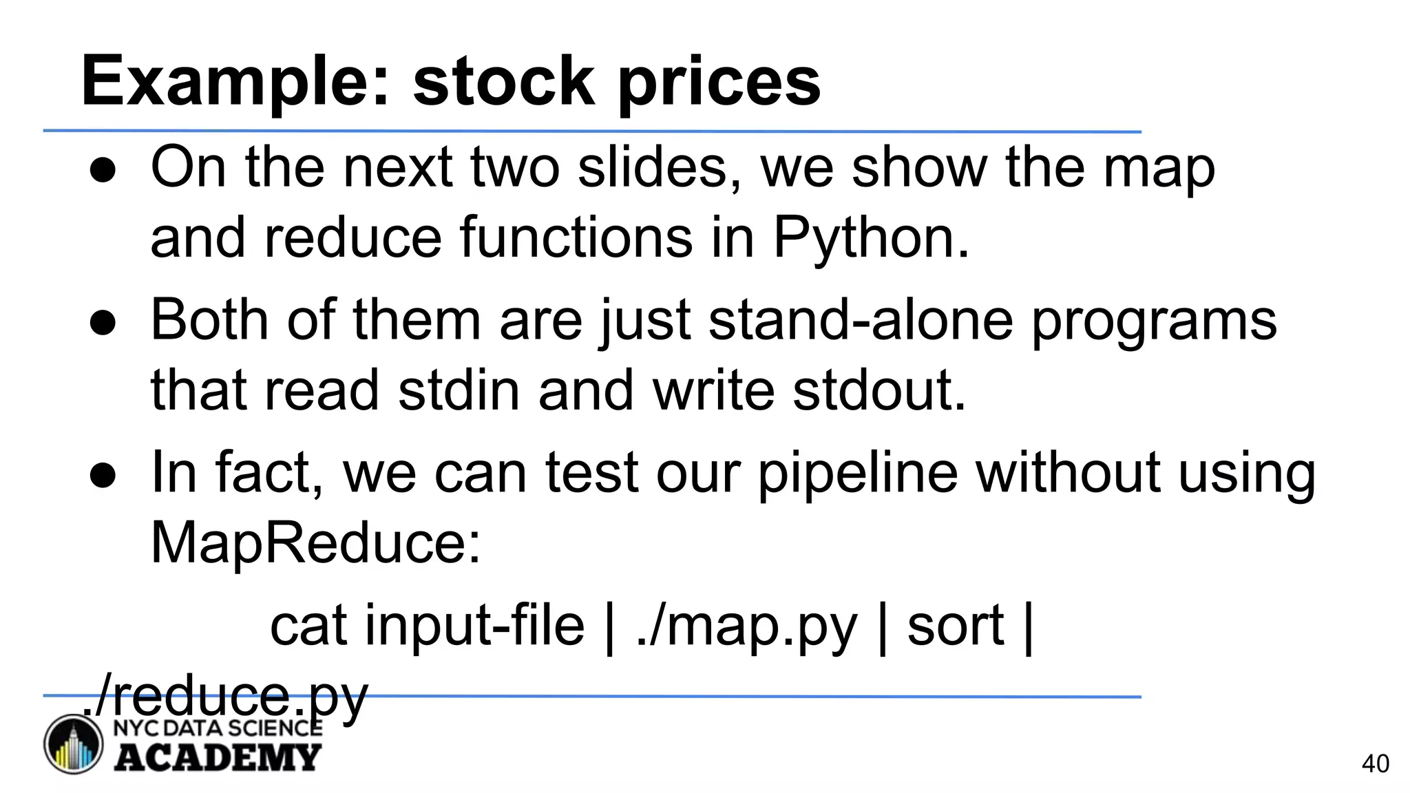 Example: stock prices
● On the next two slides, we show the map
and reduce functions in Python.
● Both of them are just stand-alone programs
that read stdin and write stdout.
● In fact, we can test our pipeline without using
MapReduce:
cat input-file | ./map.py | sort |
./reduce.py
40
 