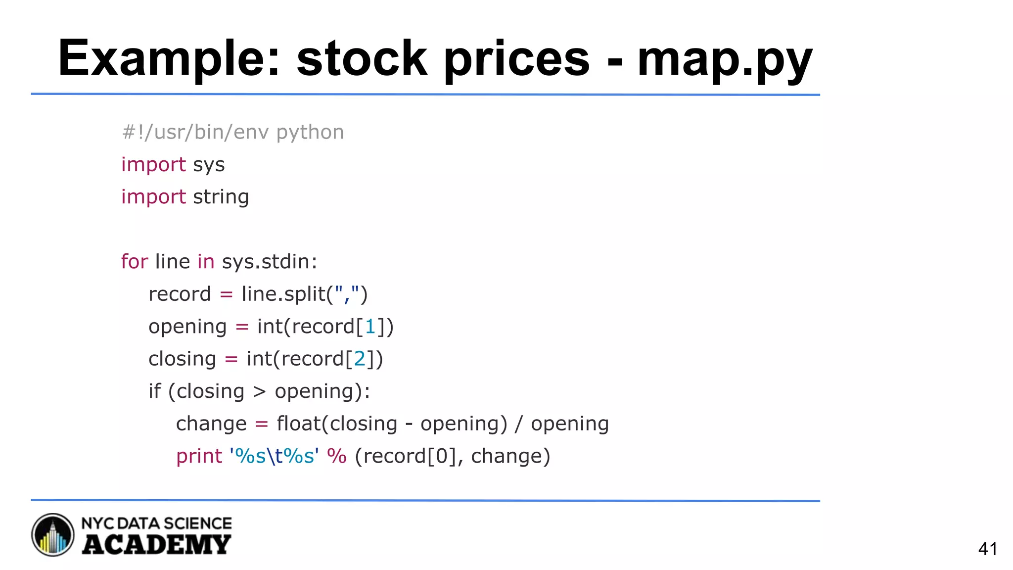 Example: stock prices - map.py
#!/usr/bin/env python
import sys
import string
for line in sys.stdin:
record = line.split(",")
opening = int(record[1])
closing = int(record[2])
if (closing > opening):
change = float(closing - opening) / opening
print '%st%s' % (record[0], change)
41
 