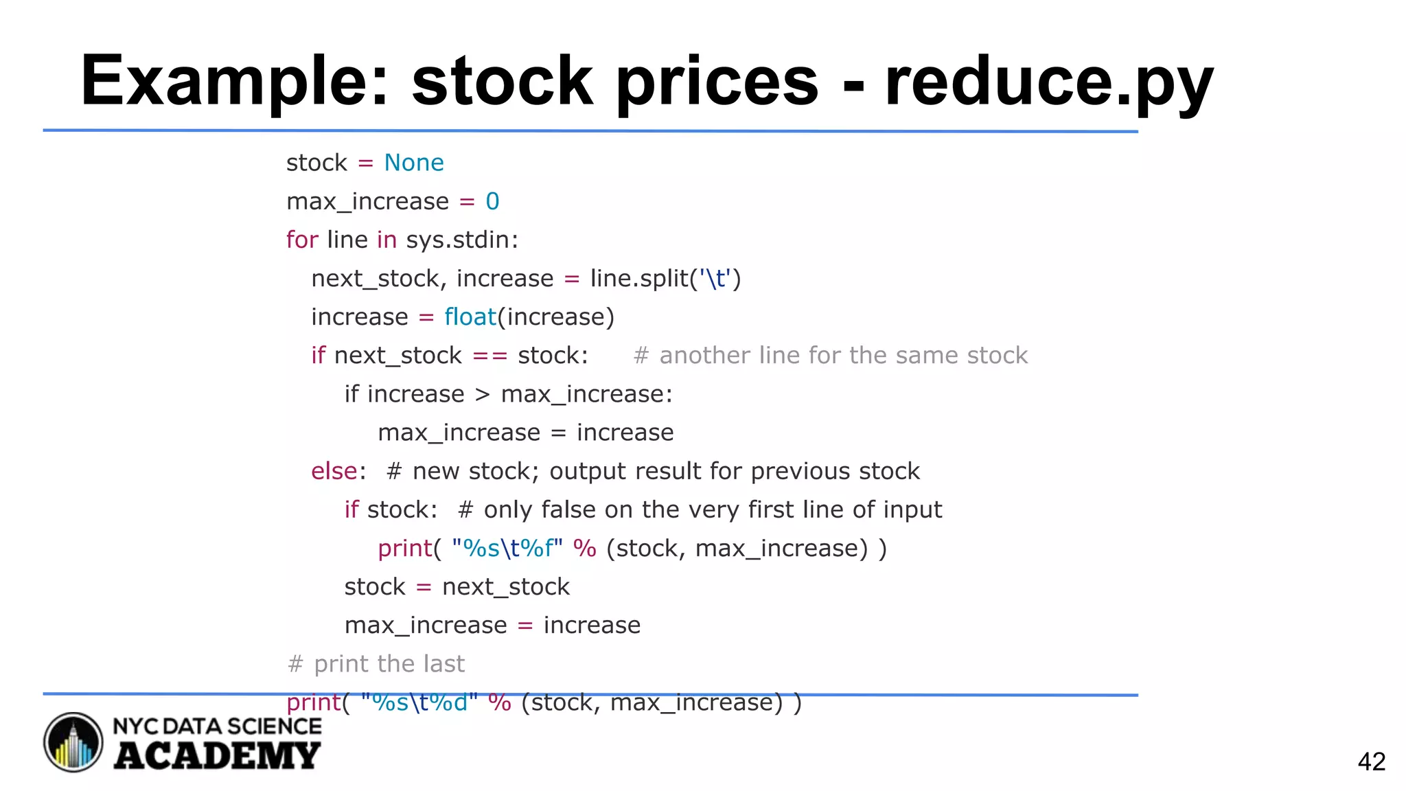 Example: stock prices - reduce.py
stock = None
max_increase = 0
for line in sys.stdin:
next_stock, increase = line.split('t')
increase = float(increase)
if next_stock == stock: # another line for the same stock
if increase > max_increase:
max_increase = increase
else: # new stock; output result for previous stock
if stock: # only false on the very first line of input
print( "%st%f" % (stock, max_increase) )
stock = next_stock
max_increase = increase
# print the last
print( "%st%d" % (stock, max_increase) )
42
 