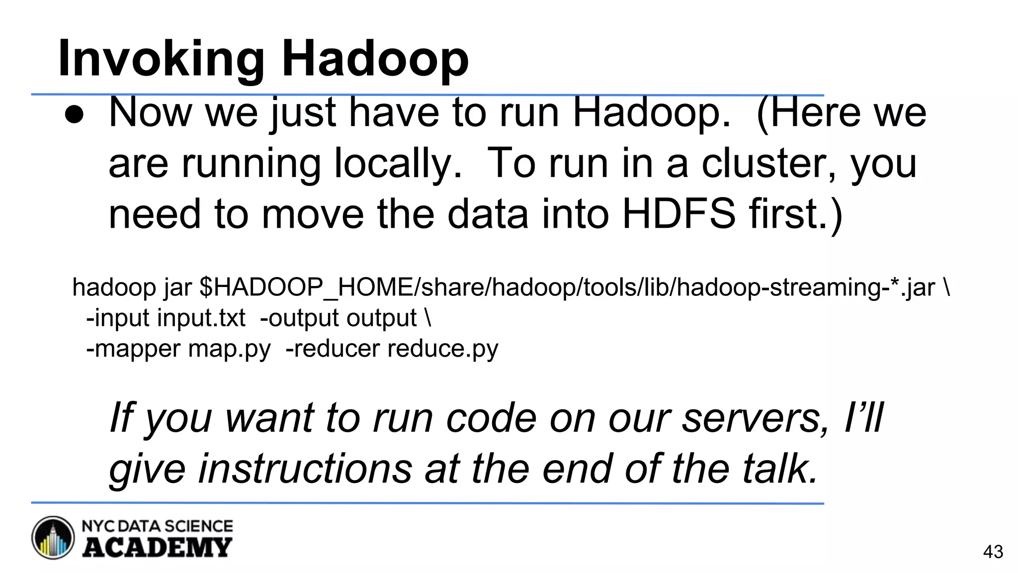 Invoking Hadoop
● Now we just have to run Hadoop. (Here we
are running locally. To run in a cluster, you
need to move the data into HDFS first.)
If you want to run code on our servers, I’ll
give instructions at the end of the talk.
43
hadoop jar $HADOOP_HOME/share/hadoop/tools/lib/hadoop-streaming-*.jar 
-input input.txt -output output 
-mapper map.py -reducer reduce.py
 