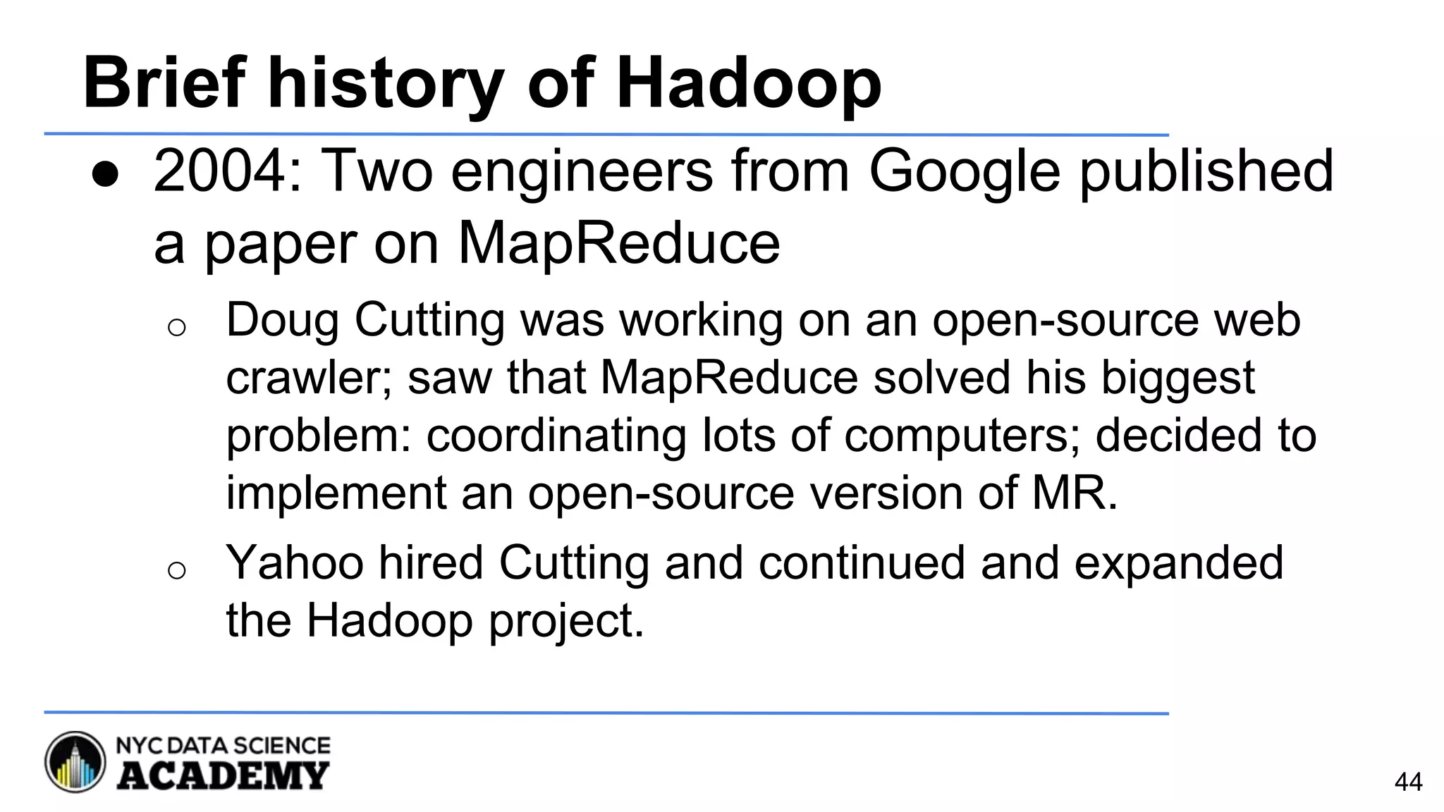 Brief history of Hadoop
● 2004: Two engineers from Google published
a paper on MapReduce
o Doug Cutting was working on an open-source web
crawler; saw that MapReduce solved his biggest
problem: coordinating lots of computers; decided to
implement an open-source version of MR.
o Yahoo hired Cutting and continued and expanded
the Hadoop project.
44
 