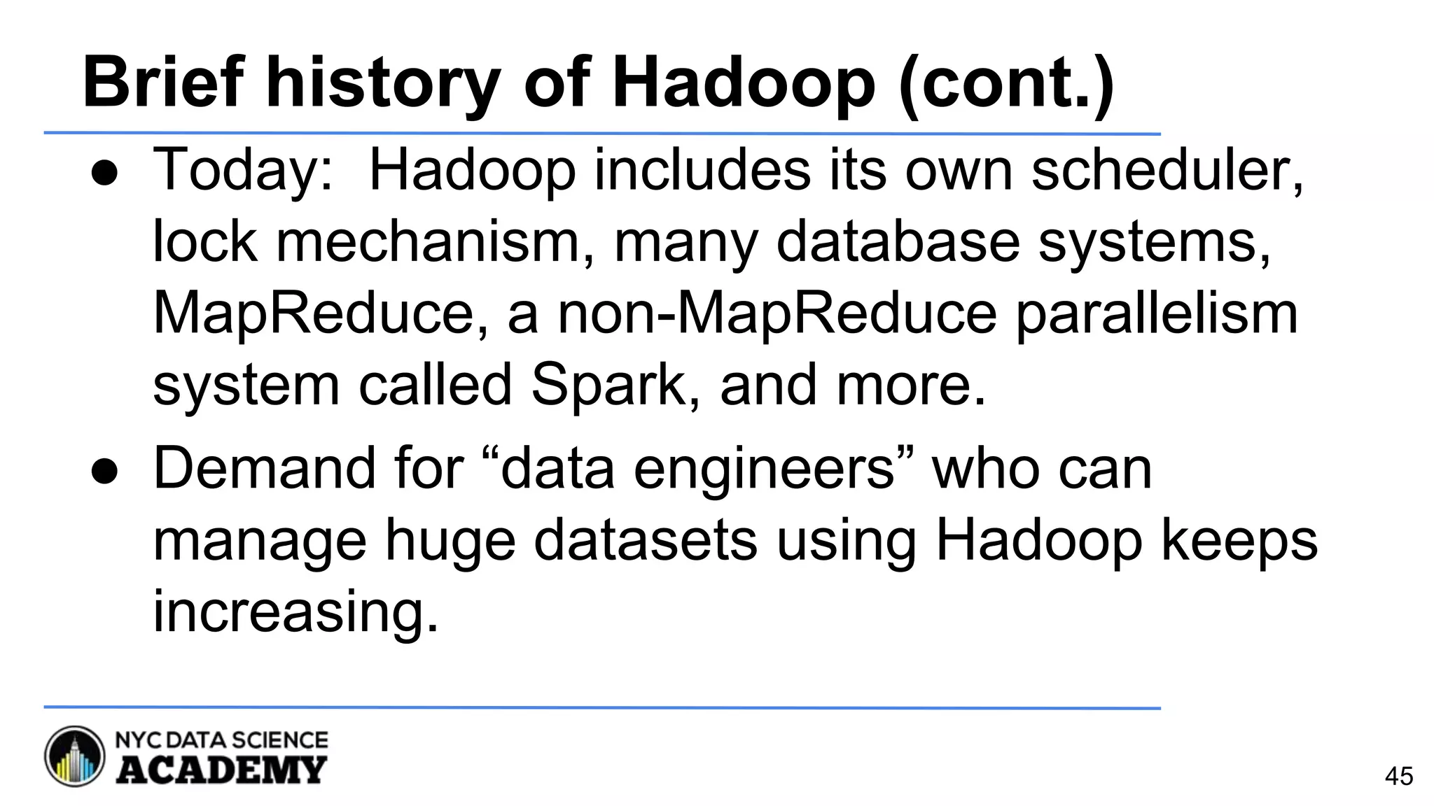 Brief history of Hadoop (cont.)
● Today: Hadoop includes its own scheduler,
lock mechanism, many database systems,
MapReduce, a non-MapReduce parallelism
system called Spark, and more.
● Demand for “data engineers” who can
manage huge datasets using Hadoop keeps
increasing.
45
 