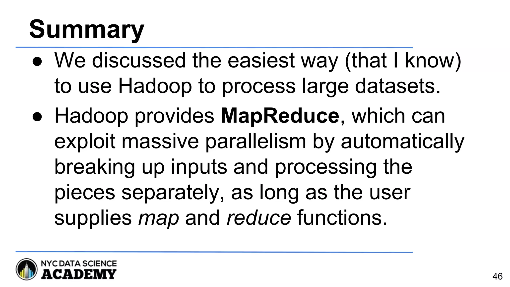 Summary
● We discussed the easiest way (that I know)
to use Hadoop to process large datasets.
● Hadoop provides MapReduce, which can
exploit massive parallelism by automatically
breaking up inputs and processing the
pieces separately, as long as the user
supplies map and reduce functions.
46
 