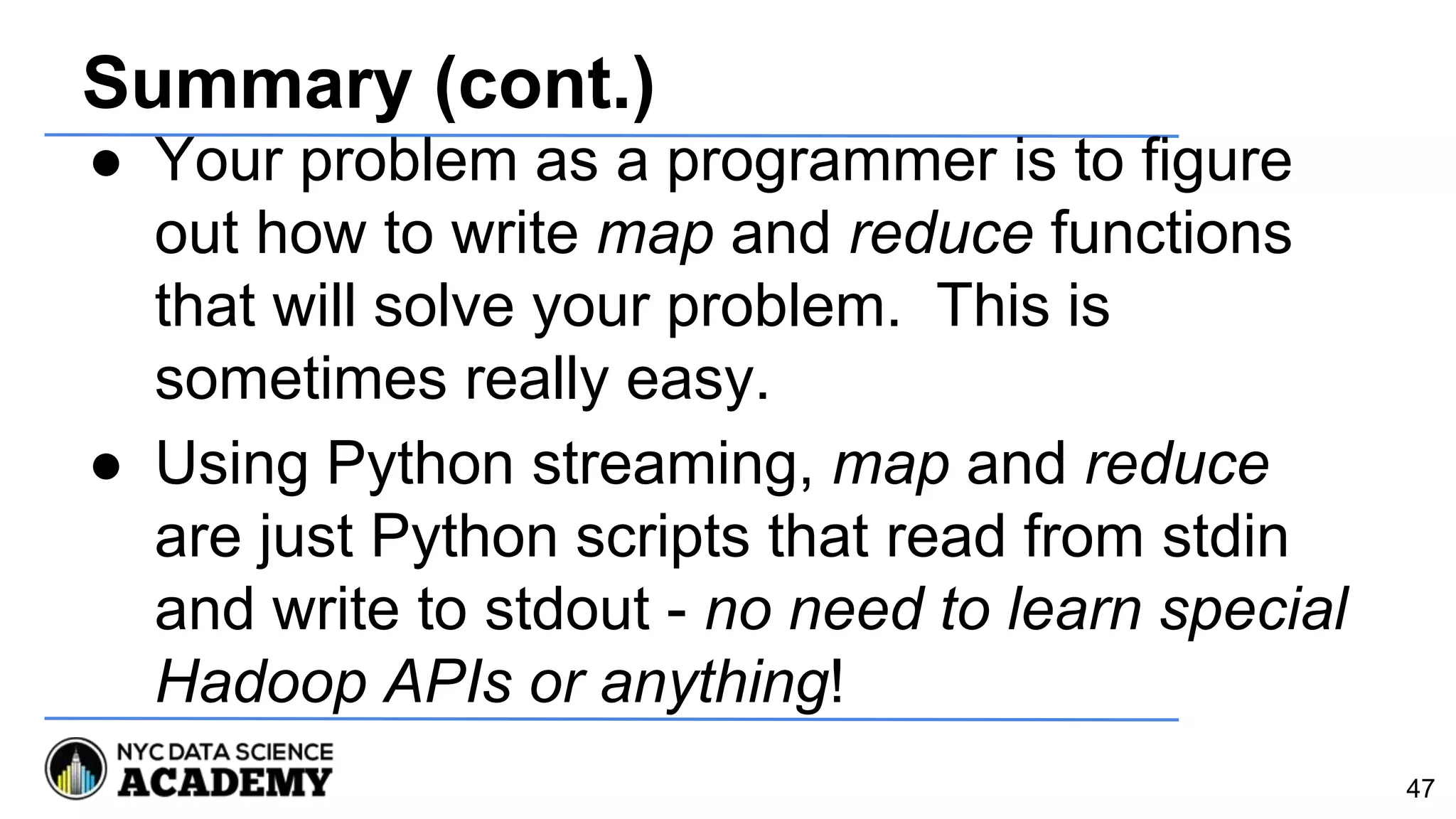 Summary (cont.)
● Your problem as a programmer is to figure
out how to write map and reduce functions
that will solve your problem. This is
sometimes really easy.
● Using Python streaming, map and reduce
are just Python scripts that read from stdin
and write to stdout - no need to learn special
Hadoop APIs or anything!
47
 