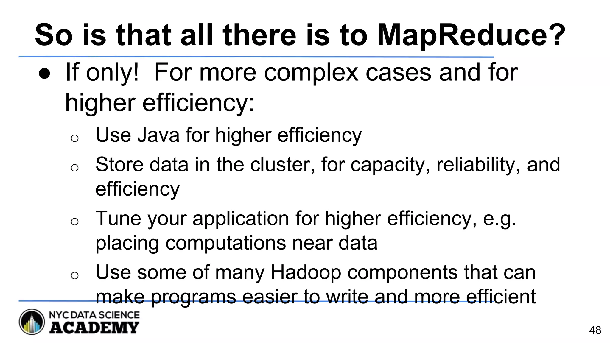 So is that all there is to MapReduce?
● If only! For more complex cases and for
higher efficiency:
o Use Java for higher efficiency
o Store data in the cluster, for capacity, reliability, and
efficiency
o Tune your application for higher efficiency, e.g.
placing computations near data
o Use some of many Hadoop components that can
make programs easier to write and more efficient
48
 