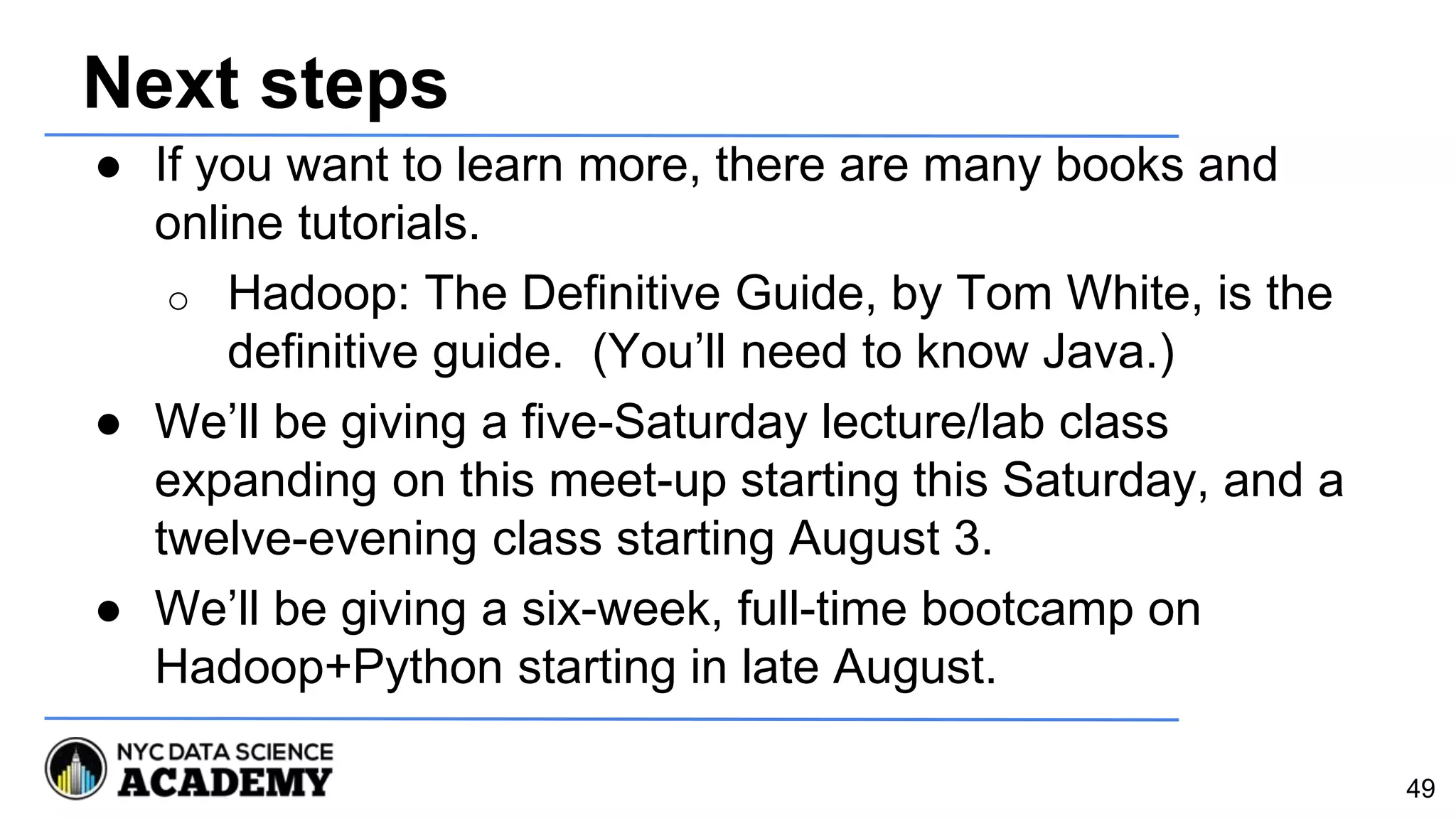 Next steps
● If you want to learn more, there are many books and
online tutorials.
o Hadoop: The Definitive Guide, by Tom White, is the
definitive guide. (You’ll need to know Java.)
● We’ll be giving a five-Saturday lecture/lab class
expanding on this meet-up starting this Saturday, and a
twelve-evening class starting August 3.
● We’ll be giving a six-week, full-time bootcamp on
Hadoop+Python starting in late August.
49
 