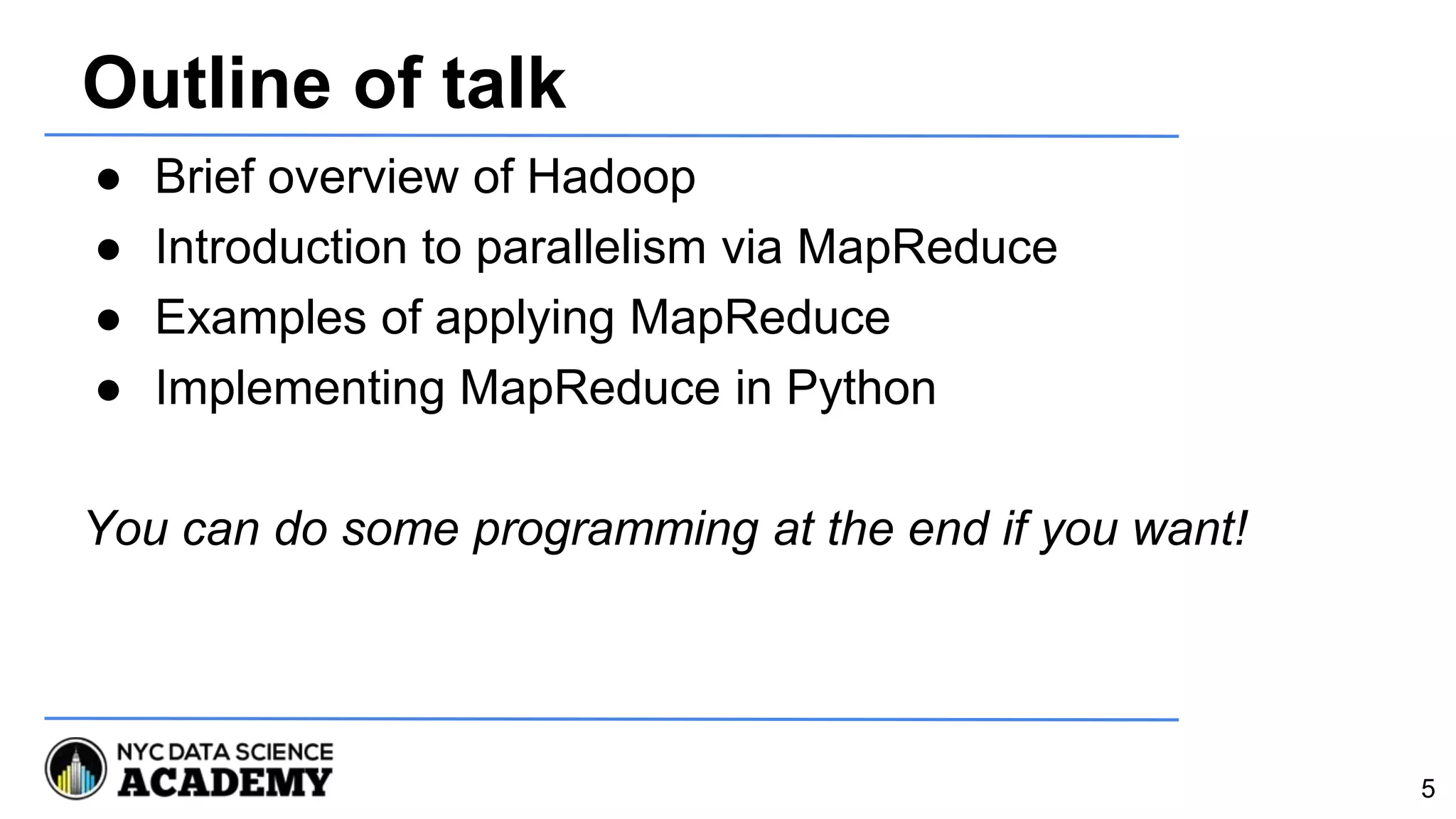 Outline of talk
● Brief overview of Hadoop
● Introduction to parallelism via MapReduce
● Examples of applying MapReduce
● Implementing MapReduce in Python
You can do some programming at the end if you want!
5
 