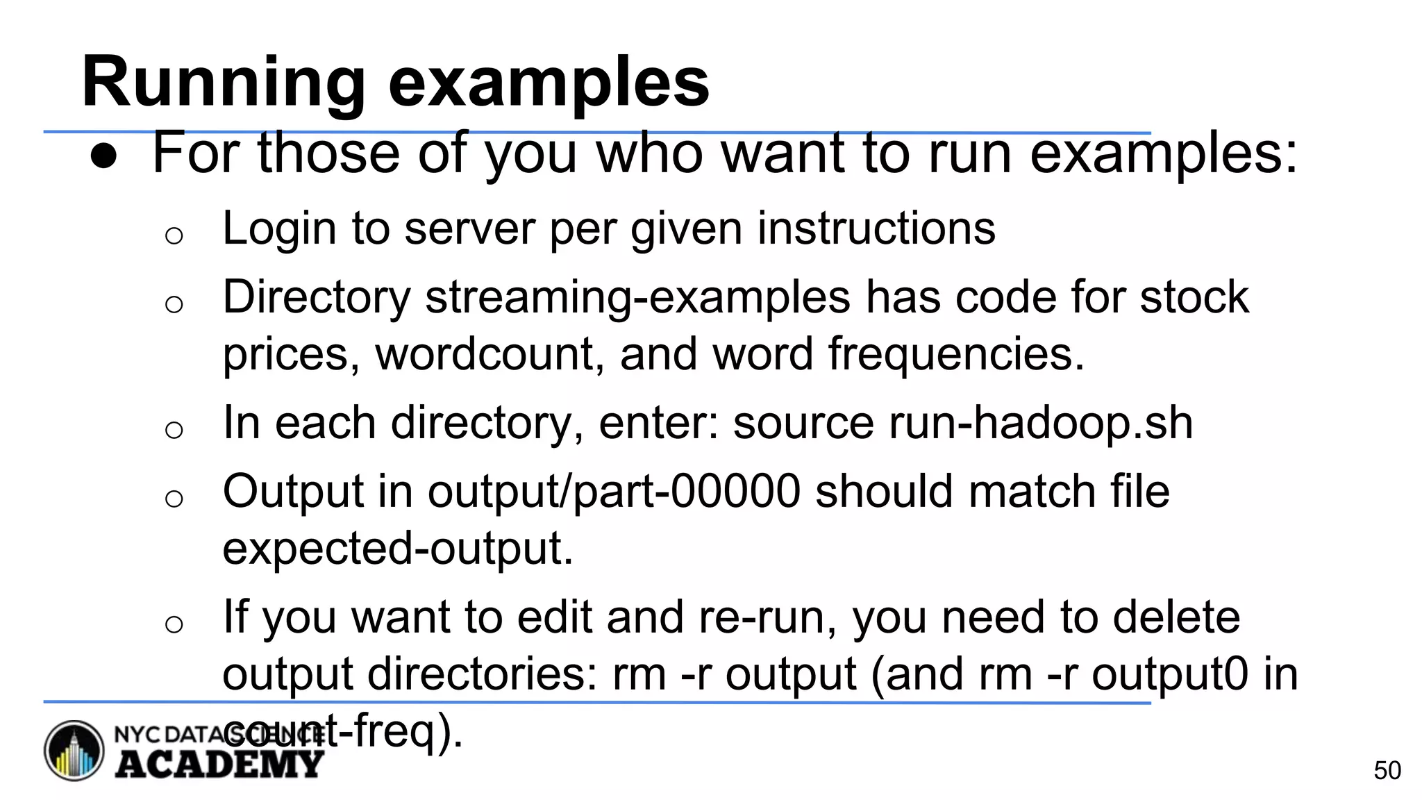 Running examples
● For those of you who want to run examples:
o Login to server per given instructions
o Directory streaming-examples has code for stock
prices, wordcount, and word frequencies.
o In each directory, enter: source run-hadoop.sh
o Output in output/part-00000 should match file
expected-output.
o If you want to edit and re-run, you need to delete
output directories: rm -r output (and rm -r output0 in
count-freq).
50
 