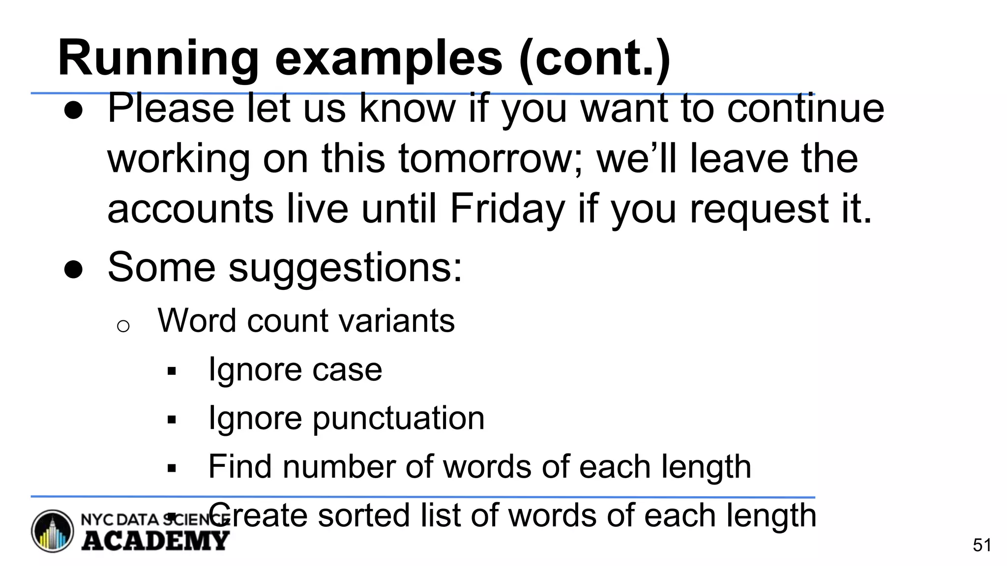 Running examples (cont.)
● Please let us know if you want to continue
working on this tomorrow; we’ll leave the
accounts live until Friday if you request it.
● Some suggestions:
o Word count variants
 Ignore case
 Ignore punctuation
 Find number of words of each length
 Create sorted list of words of each length
51
 