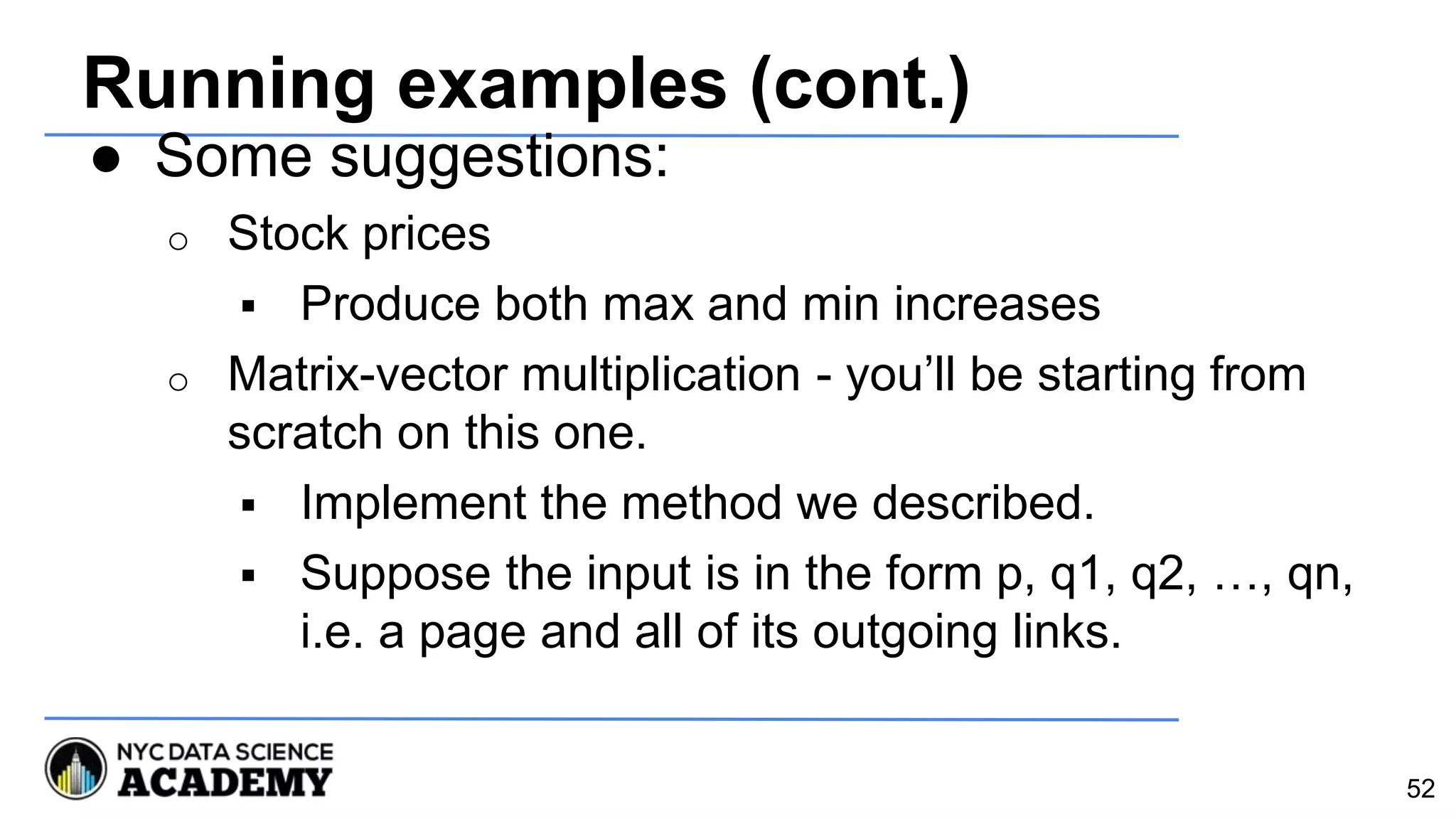 Running examples (cont.)
● Some suggestions:
o Stock prices
 Produce both max and min increases
o Matrix-vector multiplication - you’ll be starting from
scratch on this one.
 Implement the method we described.
 Suppose the input is in the form p, q1, q2, …, qn,
i.e. a page and all of its outgoing links.
52
 