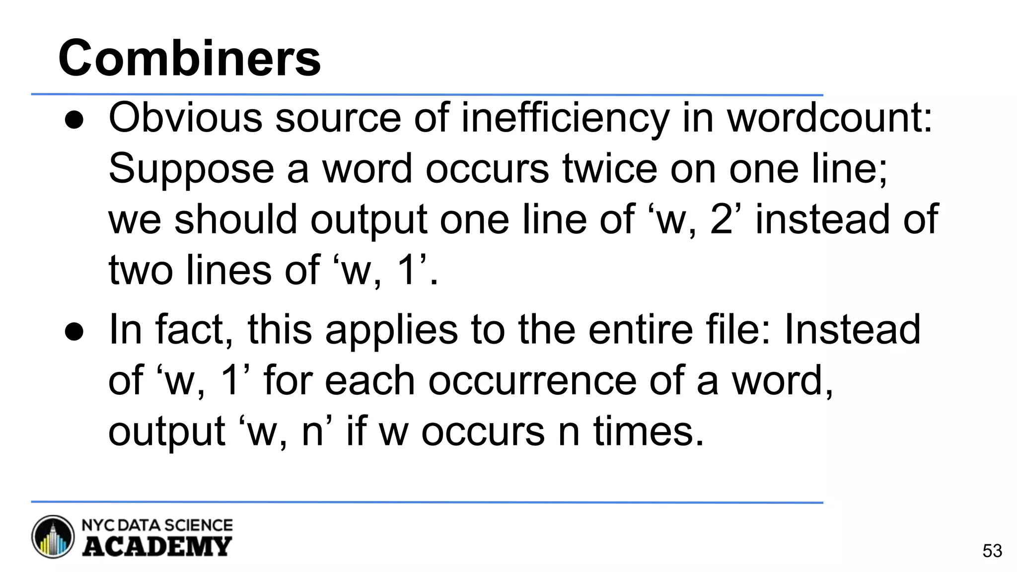 Combiners
● Obvious source of inefficiency in wordcount:
Suppose a word occurs twice on one line;
we should output one line of ‘w, 2’ instead of
two lines of ‘w, 1’.
● In fact, this applies to the entire file: Instead
of ‘w, 1’ for each occurrence of a word,
output ‘w, n’ if w occurs n times.
53
 