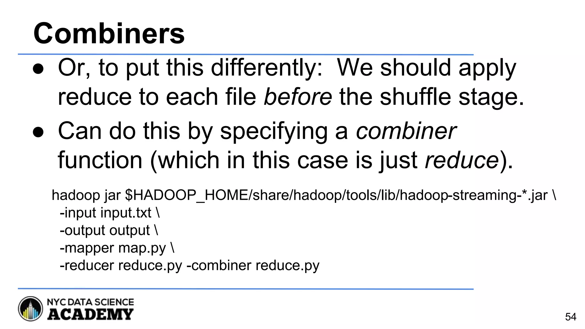 Combiners
● Or, to put this differently: We should apply
reduce to each file before the shuffle stage.
● Can do this by specifying a combiner
function (which in this case is just reduce).
54
hadoop jar $HADOOP_HOME/share/hadoop/tools/lib/hadoop-streaming-*.jar 
-input input.txt 
-output output 
-mapper map.py 
-reducer reduce.py -combiner reduce.py
 