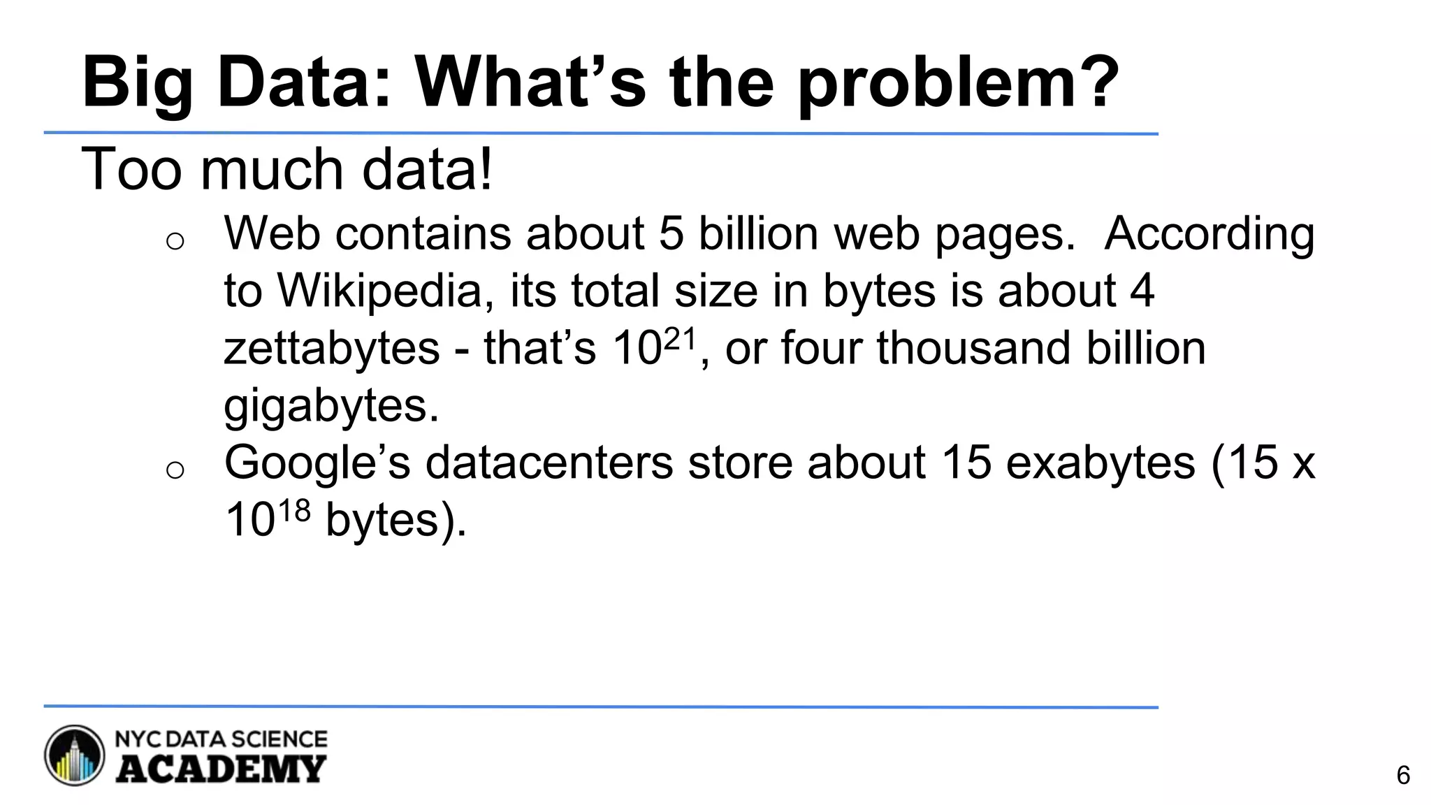 Big Data: What’s the problem?
Too much data!
o Web contains about 5 billion web pages. According
to Wikipedia, its total size in bytes is about 4
zettabytes - that’s 1021, or four thousand billion
gigabytes.
o Google’s datacenters store about 15 exabytes (15 x
1018 bytes).
6
 