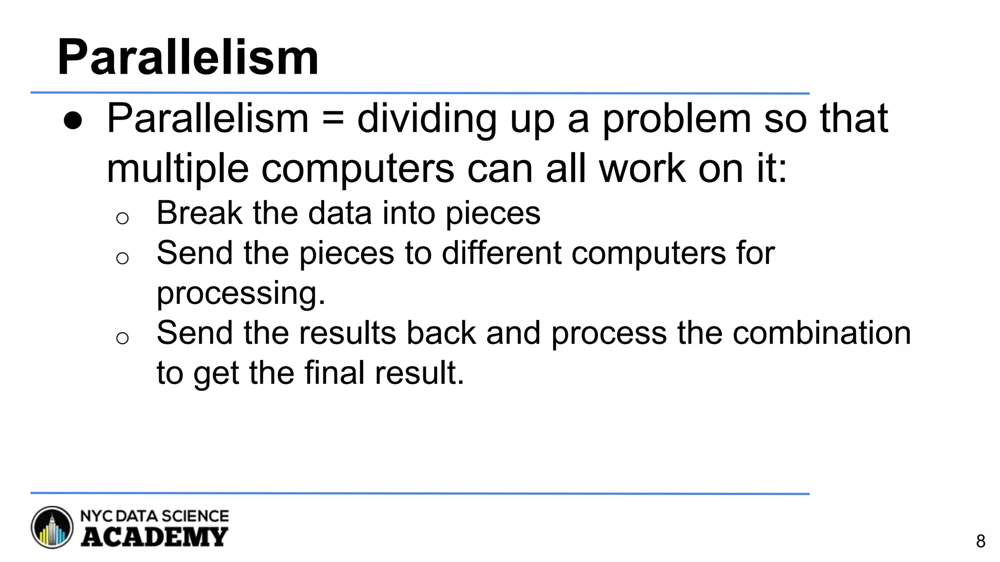 Parallelism
● Parallelism = dividing up a problem so that
multiple computers can all work on it:
o Break the data into pieces
o Send the pieces to different computers for
processing.
o Send the results back and process the combination
to get the final result.
8
 