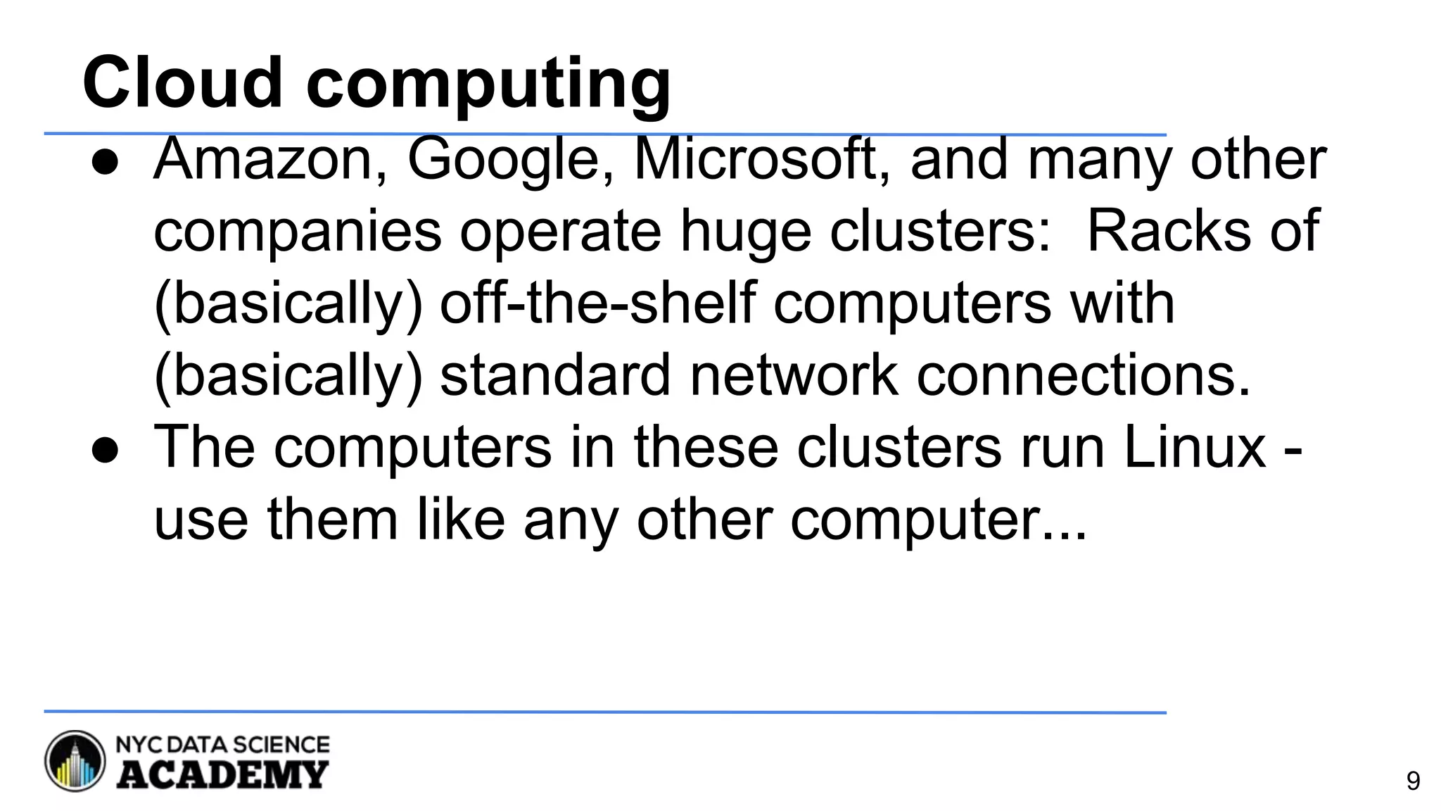 Cloud computing
● Amazon, Google, Microsoft, and many other
companies operate huge clusters: Racks of
(basically) off-the-shelf computers with
(basically) standard network connections.
● The computers in these clusters run Linux -
use them like any other computer...
9
 