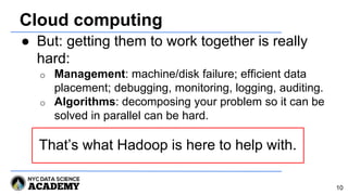 Cloud computing
● But: getting them to work together is really
hard:
o Management: machine/disk failure; efficient data
placement; debugging, monitoring, logging, auditing.
o Algorithms: decomposing your problem so it can be
solved in parallel can be hard.
That’s what Hadoop is here to help with.
10
 
