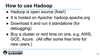 How to use Hadoop
● Hadoop is open source (free!)
● It is hosted on Apache: hadoop.apache.org
● Download it and run it standalone (for
debugging)
● Buy a cluster or rent time on one, e.g. AWS,
GCE, Azure. (All offer some free time for
new users.)
12
 