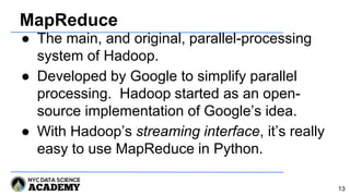 MapReduce
● The main, and original, parallel-processing
system of Hadoop.
● Developed by Google to simplify parallel
processing. Hadoop started as an open-
source implementation of Google’s idea.
● With Hadoop’s streaming interface, it’s really
easy to use MapReduce in Python.
13
 