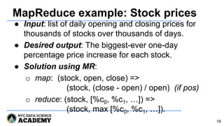 MapReduce example: Stock prices
● Input: list of daily opening and closing prices for
thousands of stocks over thousands of days.
● Desired output: The biggest-ever one-day
percentage price increase for each stock.
● Solution using MR:
o map: (stock, open, close) =>
(stock, (close - open) / open) (if pos)
o reduce: (stock, [%c0, %c1, …]) =>
(stock, max [%c0, %c1, …]).
18
 