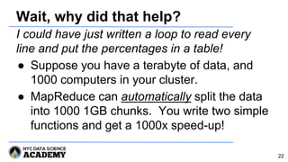 Wait, why did that help?
I could have just written a loop to read every
line and put the percentages in a table!
● Suppose you have a terabyte of data, and
1000 computers in your cluster.
● MapReduce can automatically split the data
into 1000 1GB chunks. You write two simple
functions and get a 1000x speed-up!
22
 