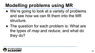 Modelling problems using MR
● We’re going to look at a variety of problems
and see how we can fit them into the MR
structure.
● The question for each problem is: What are
the types of map and reduce, and what do
they do?
23
 