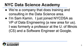 NYC Data Science Academy
● We’re a company that does training and
consulting in the Data Science area.
● I’m Sam Kamin. I just joined NYCDSA as
VP of Data Engineering (a new area for us).
I was formerly a professor at the U. of Illinois
(CS) and a Software Engineer at Google.
3
 