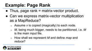 Example: Page Rank
● Thus, page rank = matrix-vector product.
● Can we express matrix-vector multiplication
as a MapReduce?
o Assume v is copied (magically) to each node.
o M, being much bigger, needs to be partitioned, i.e. M
is the main input file.
o How shall we represent M and define map and
reduce?
35
 