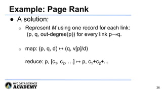 Example: Page Rank
● A solution:
o Represent M using one record for each link:
(p, q, out-degree(p)) for every link p→q.
o map: (p, q, d) ↦ (q, v[p]/d)
reduce: p, [c1, c2, …] ↦ p, c1+c2+...
36
 