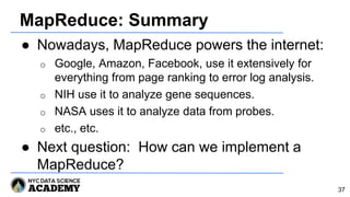 MapReduce: Summary
● Nowadays, MapReduce powers the internet:
o Google, Amazon, Facebook, use it extensively for
everything from page ranking to error log analysis.
o NIH use it to analyze gene sequences.
o NASA uses it to analyze data from probes.
o etc., etc.
● Next question: How can we implement a
MapReduce?
37
 