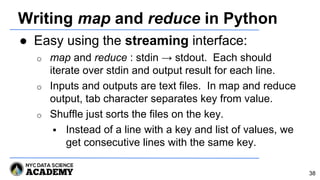 Writing map and reduce in Python
● Easy using the streaming interface:
o map and reduce : stdin → stdout. Each should
iterate over stdin and output result for each line.
o Inputs and outputs are text files. In map and reduce
output, tab character separates key from value.
o Shuffle just sorts the files on the key.
 Instead of a line with a key and list of values, we
get consecutive lines with the same key.
38
 