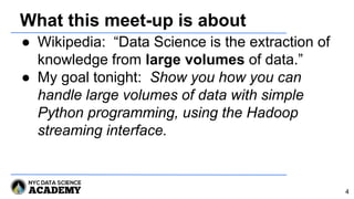What this meet-up is about
● Wikipedia: “Data Science is the extraction of
knowledge from large volumes of data.”
● My goal tonight: Show you how you can
handle large volumes of data with simple
Python programming, using the Hadoop
streaming interface.
4
 
